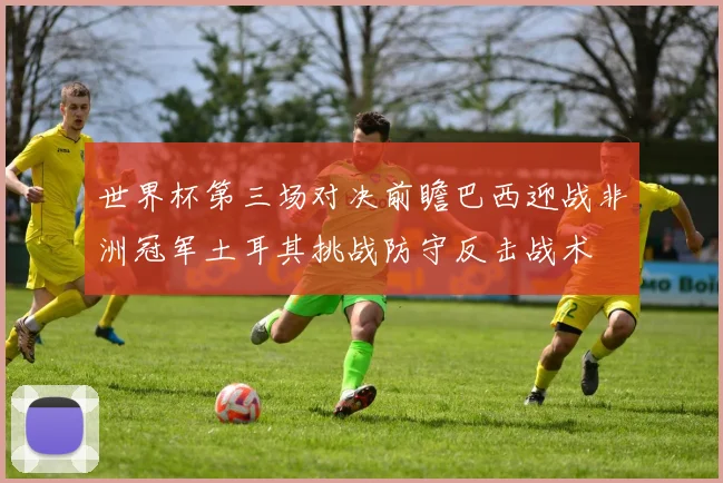 世界杯第三场对决前瞻巴西迎战非洲冠军土耳其挑战防守反击战术