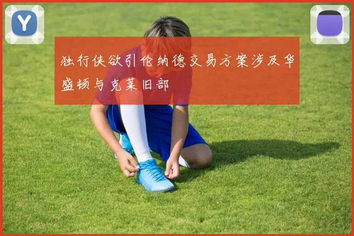 独行侠欲引伦纳德交易方案涉及华盛顿与克莱旧部