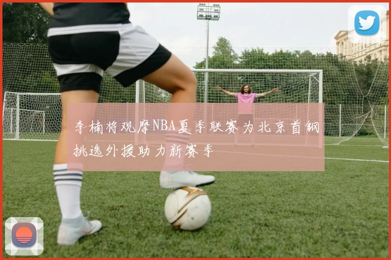 李楠将观摩NBA夏季联赛为北京首钢挑选外援助力新赛季