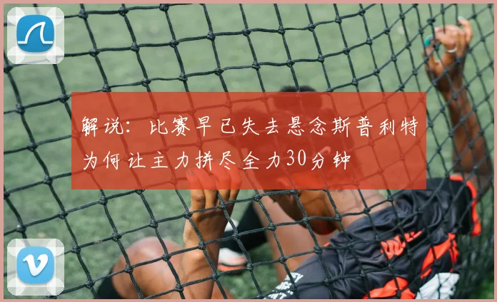 解说：比赛早已失去悬念斯普利特为何让主力拼尽全力30分钟