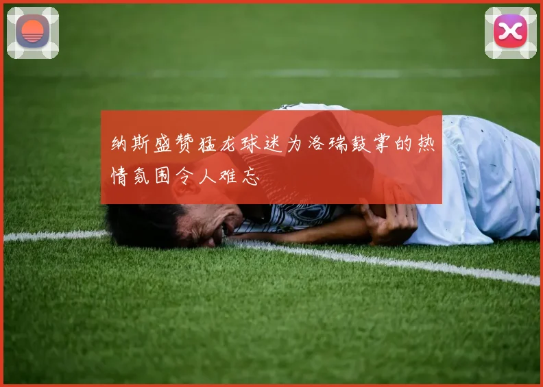 纳斯盛赞猛龙球迷为洛瑞鼓掌的热情氛围令人难忘