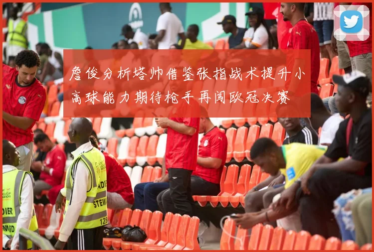 詹俊分析塔帅借鉴张指战术提升小高球能力期待枪手再闯欧冠决赛