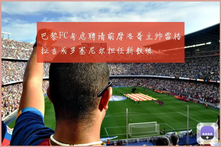 巴黎FC考虑聘请前摩洛哥主帅雷格拉吉或罗塞尼尔担任新教练