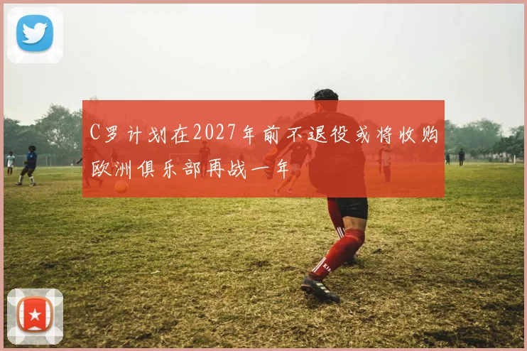 C罗计划在2027年前不退役或将收购欧洲俱乐部再战一年