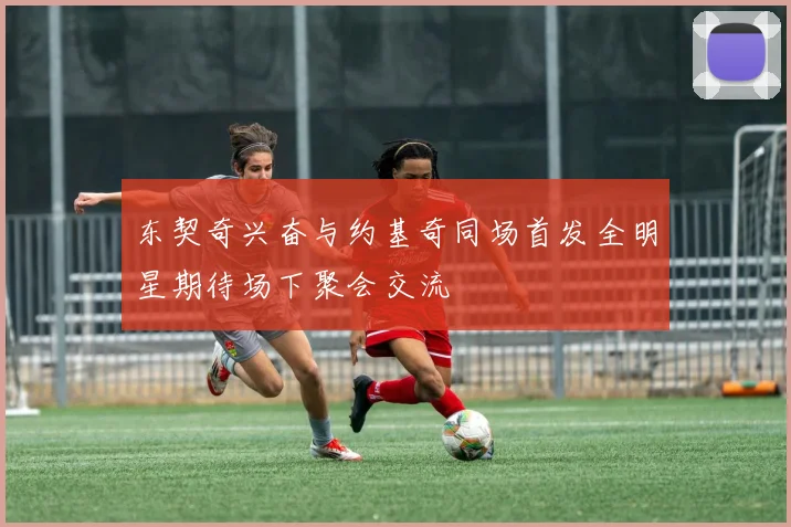 东契奇兴奋与约基奇同场首发全明星期待场下聚会交流