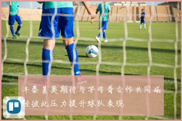 丰泰基奥期待与字母哥合作共同减轻彼此压力提升球队表现