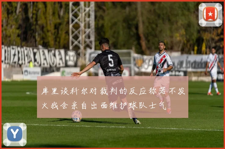 库里谈科尔对裁判的反应称若不发火我会亲自出面维护球队士气