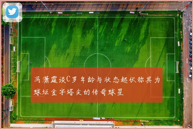 冯潇霆谈C罗年龄与状态起伏称其为球坛金字塔尖的传奇球星