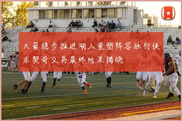 火箭稳步推进湖人重塑阵容独行侠东契奇交易最终结果揭晓