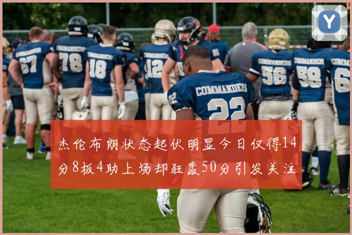 杰伦布朗状态起伏明显今日仅得14分8板4助上场却狂轰50分引发关注