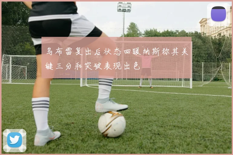 乌布雷复出后状态回暖纳斯称其关键三分和突破表现出色