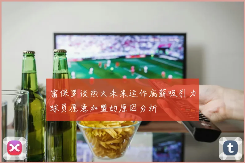 富保罗谈热火未来运作底薪吸引力球员愿意加盟的原因分析