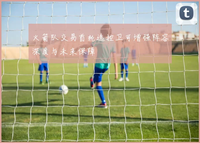 火箭队交易首轮选控卫可增强阵容深度与未来保障