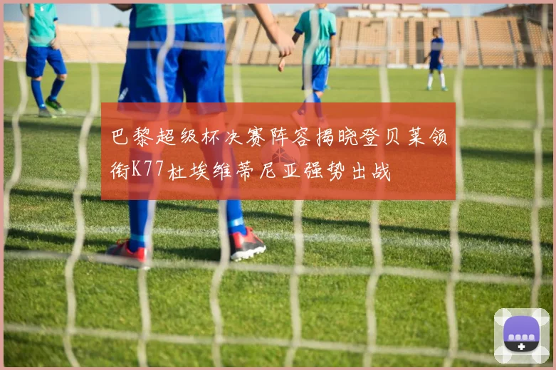 巴黎超级杯决赛阵容揭晓登贝莱领衔K77杜埃维蒂尼亚强势出战