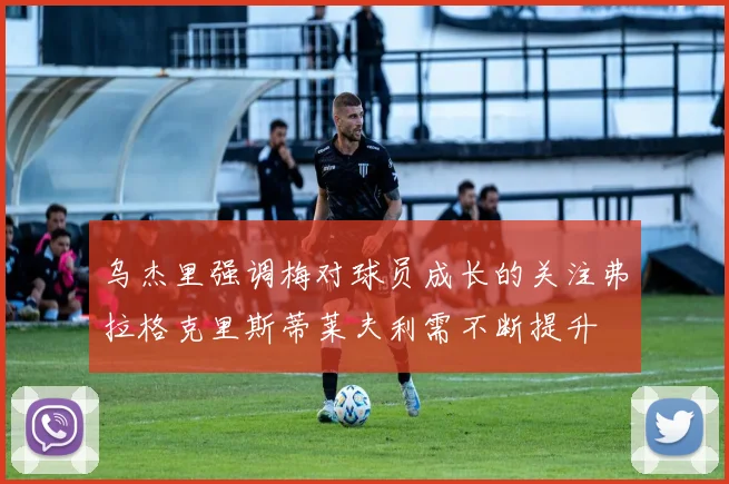 乌杰里强调梅对球员成长的关注弗拉格克里斯蒂莱夫利需不断提升